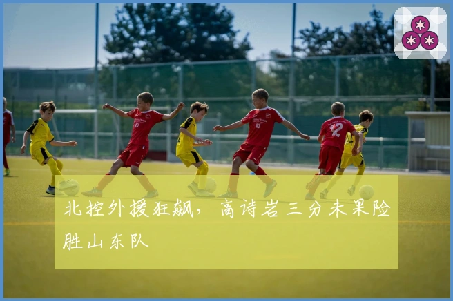 北控外援狂飙，高诗岩三分未果险胜山东队