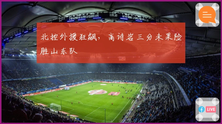 北控外援狂飙，高诗岩三分未果险胜山东队