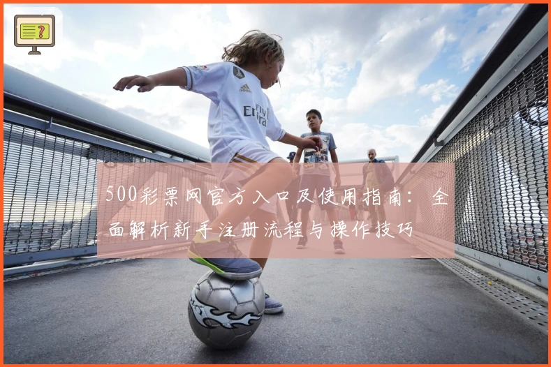 500彩票网官方入口及使用指南：全面解析新手注册流程与操作技巧