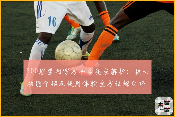 500彩票网官方平台亮点解析：核心功能介绍及使用体验全方位综合评测