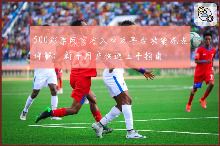 500彩票网官方入口及平台功能亮点详解：新手用户快速上手指南