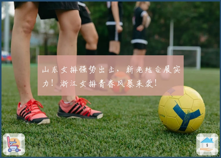 山东女排强势出击，新老结合展实力！浙江女排青春风暴来袭！
