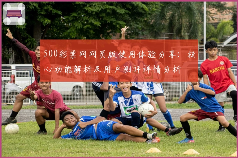 500彩票网网页版使用体验分享：核心功能解析及用户测评详情分析