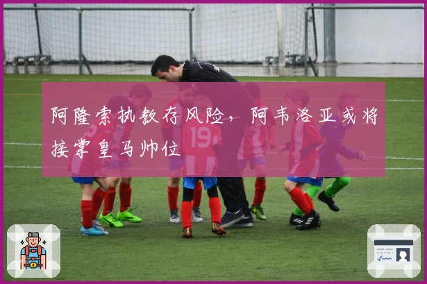 阿隆索执教存风险，阿韦洛亚或将接掌皇马帅位