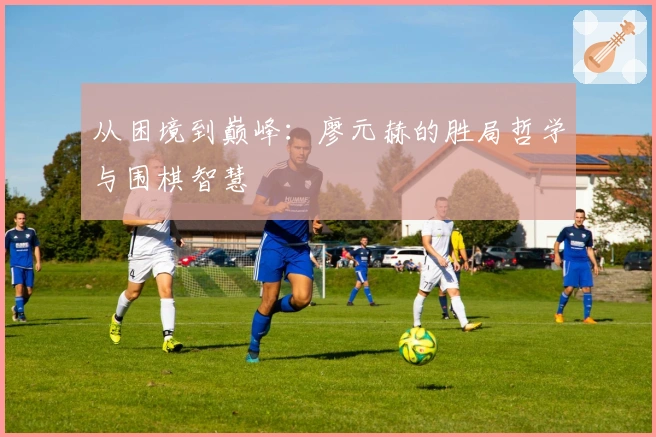 从困境到巅峰：廖元赫的胜局哲学与围棋智慧