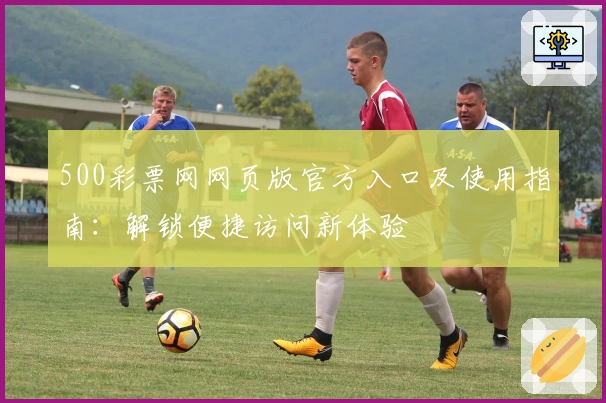 500彩票网网页版官方入口及使用指南：解锁便捷访问新体验