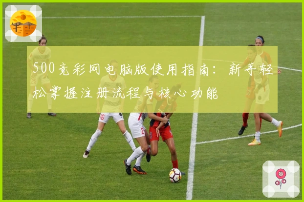 500竞彩网电脑版使用指南：新手轻松掌握注册流程与核心功能