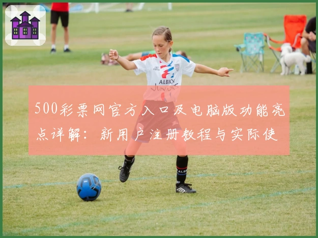 500彩票网官方入口及电脑版功能亮点详解：新用户注册教程与实际使用体验分享