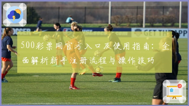 500彩票网官方入口及使用指南：全面解析新手注册流程与操作技巧
