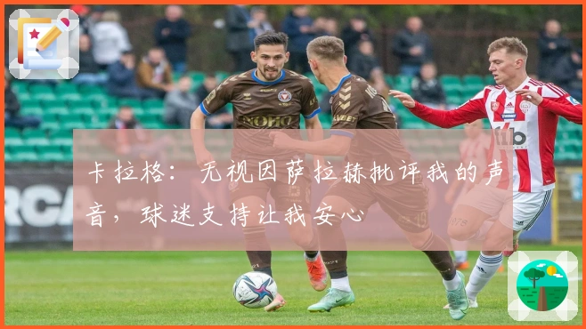 卡拉格：无视因萨拉赫批评我的声音，球迷支持让我安心