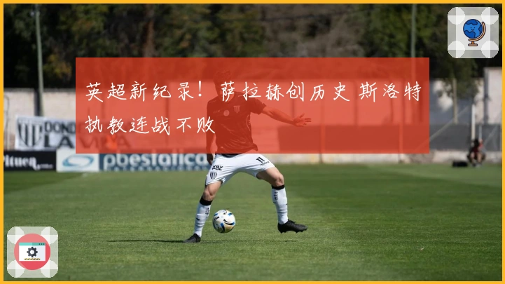 英超新纪录！萨拉赫创历史 斯洛特执教连战不败